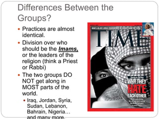 Differences Between the
Groups?
 Practices are almost
identical.
 Division over who
should be the Imams,
or the leaders of the
religion (think a Priest
or Rabbi)
 The two groups DO
NOT get along in
MOST parts of the
world.
 Iraq, Jordan, Syria,
Sudan, Lebanon,
Bahrain, Nigeria…
 