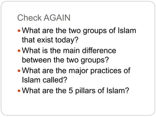 Check AGAIN
 What are the two groups of Islam
that exist today?
 What is the main difference
between the two groups?
 What are the major practices of
Islam called?
 What are the 5 pillars of Islam?
 
