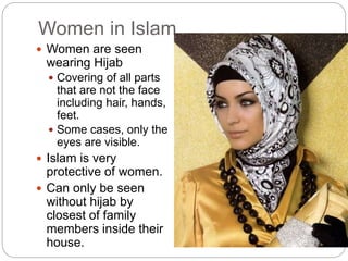 Women in Islam
 Women are seen
wearing Hijab
 Covering of all parts
that are not the face
including hair, hands,
feet.
 Some cases, only the
eyes are visible.
 Islam is very
protective of women.
 Can only be seen
without hijab by
closest of family
members inside their
house.
 