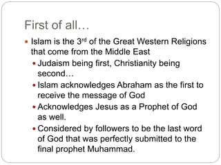 First of all…
 Islam is the 3rd of the Great Western Religions
that come from the Middle East
 Judaism being first, Christianity being
second…
 Islam acknowledges Abraham as the first to
receive the message of God
 Acknowledges Jesus as a Prophet of God
as well.
 Considered by followers to be the last word
of God that was perfectly submitted to the
final prophet Muhammad.
 