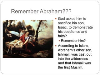Remember Abraham???
 God asked him to
sacrifice his son,
Isaac, to demonstrate
his obedience and
faith?
 Remember him?
 According to Islam,
Abraham’s other son,
Ishmail, was cast out
into the wilderness
and that Ishmail was
the first Muslim.
 
