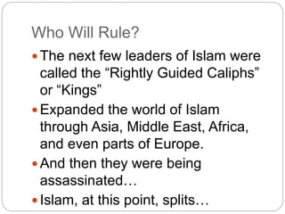 Who Will Rule?
 The next few leaders of Islam were
called the “Rightly Guided Caliphs”
or “Kings”
 Expanded the world of Islam
through Asia, Middle East, Africa,
and even parts of Europe.
 And then they were being
assassinated…
 Islam, at this point, splits…
 