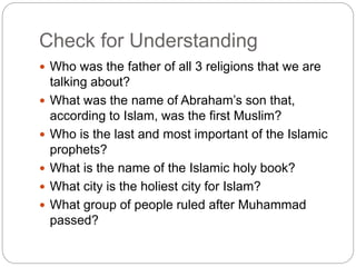 Check for Understanding
 Who was the father of all 3 religions that we are
talking about?
 What was the name of Abraham’s son that,
according to Islam, was the first Muslim?
 Who is the last and most important of the Islamic
prophets?
 What is the name of the Islamic holy book?
 What city is the holiest city for Islam?
 What group of people ruled after Muhammad
passed?
 