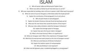 ISLAM
1) Who all wrote Indika and Athashastra? Explain them.
2) Where was edicts of Ashok found? And what was its use for?
3) Who was responsible for building a dam at Girma in western India? What was its purpose?
4) What are some of sources that gave us information about the Gupta period?
5) Explain the contribution of Samudragupta’s to art and culture.
6) Who all paid tributes to Samudragupta?
7) Explain the Sanskrit literature that was found during Gupta period
8) What was the main factor that caused the decline of the Empire?
9) Why was Indus valley civilization called the Harappan Civilization?
10) Explain the drainage system of Harappa.
11) Explain how were the houses made in Harappa?
12) What is the Great Granary? What is its significance?
13) What are Harappan seals? What is the importance of Harappan Seals?
14) What kind of entertainment were present at the time of harappan society?
15) What are some features of Chinese Civilization?
16) Explain the taxation system of mahajanapadas.
17) Why was Bimbisar’s rule important?
18) What role did Ajatasatru play in establishing Magadh as a strong power?
 