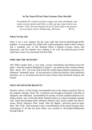 In The Name Of God, Most Gracious, Most Merciful

        O mankind! We created you from a single soul, male and female, and
        made you into nations and tribes, so that you may come to know one
        another. Truly, the most honored of you in God's sight is the greatest
           of you in piety. God is All-Knowing, All-Aware           49:13)


WHAT IS ISLAM?

Islam is not a new religion, but the same truth that God revealed through all His
prophets to every people. For a fifth of the world's population, Islam is both a religion
and a complete way of life. Muslims follow a religion of peace, mercy, and
forgiveness, and the majority have nothing to do with the extremely grave events
which have come to be associated with their faith.


WHO ARE THE MUSLIMS?

One billion people from a vast range of races, nationalities and cultures across the
globe -- from the southern Philippines to Nigeria -- are united by their common Islamic
faith. About 18% live in the Arab world; the world's largest Muslim community is in
Indonesia; substantial parts of Asia and most of Africa are Muslim, while significant
minorities are to be found in the Soviet Union, China, North and South America, and
Europe.


WHAT DO MUSLIMS BELIEVE?

Muslims believe in One Unique, Incomparable God; in the Angels created by Him; in
the prophets through whom His revelations were brought to mankind; in the Day of
Judgment and individual accountability for actions; in God's complete authority over
human destiny and in life after death. Muslims believe in a chain of prophets starting
with Adam and including Noah, Abraham, Ishmael, Isaac, Jacob, Joseph, Job, Moses,
Aaron, David, Solomon, Elias, Jonah, John the Baptist, and Jesus, peace be upon
them. But God's final message to man, a reconfirmation of the eternal message and a
summing-up of all that has gone before was revealed to the Prophet Muhammad
through Gabriel.
 