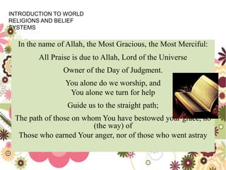 In the name of Allah, the Most Gracious, the Most Merciful:
All Praise is due to Allah, Lord of the Universe
Owner of the Day of Judgment.
You alone do we worship, and
You alone we turn for help
Guide us to the straight path;
The path of those on whom You have bestowed your grace, no
(the way) of
Those who earned Your anger, nor of those who went astray
INTRODUCTION TO WORLD
RELIGIONS AND BELIEF
SYSTEMS
 