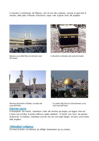 La moschea è caratterizzata dal Minareto, che è la torre alta e slanciata, presente in quasi tutte le
moschee, dalla quale il Muezzin (l’incaricato) cinque volte al giorno invita alla preghiera.
Spianata sacra della Mecca la città più santa La Kaaba la costruzione più santa del mondo
del mondo.
Moschea del profeta a Medina, seconda città La cupola della Roccia a Gerusalemme, terza
santa dell’Islam città santa dell’Islam
Giorno sacro
Il mezzogiorno del venerdì, i musulmani vanno alla moschea per pregare, per leggere brani del
Corano e per ascoltare la predica dell'imam (guida spirituale). Il venerdì non è però una giornata
di riposo,ma la tradizione musulmana prevede solo una sosta degli impegni lavorativi per la durata
della preghiera.
Abitudini religiose
Il Corano ha fissato con chiarezza gli obblighi fondamentali per un credente
 