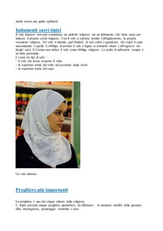 anche essere una guida spirituale.
Indumenti sacri tipici
Il velo islamico non può considerasi un simbolo religioso ma un indumento che viene usato per
indicare il proprio credo religioso. Con il velo si esprime tramite l’abbigliamento, la propria
vocazione religiosa. Per velo si intende quel foulard, di vari colori e grandezze, che copre il capo
nascondendo i capelli. L’obbligo di portare il velo è legato ai momenti rituali e all’ingresso nei
luoghi sacri. Il Corano non indica il velo come obbligo religioso. La scelta di utilizzarlo sempre è
un fatto personale.
Ci sono tre tipi di velo :
- il velo che lascia scoperto il volto
- la copertura totale del volto ad eccezione degli occhi
- la copertura totale del capo.
Un velo islamico
Preghiere più importanti
La preghiera è uno dei cinque pilastri della religione.
L’ Islam prevede cinque preghiere giornaliere, da effettuarsi in momenti stabiliti della giornata:
alba, mezzogiorno, pomeriggio, tramonto e sera.
 