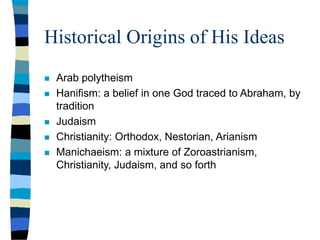Historical Origins of His Ideas
 Arab polytheism
 Hanifism: a belief in one God traced to Abraham, by
tradition
 Judaism
 Christianity: Orthodox, Nestorian, Arianism
 Manichaeism: a mixture of Zoroastrianism,
Christianity, Judaism, and so forth
 
