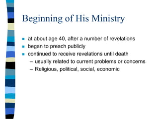 Beginning of His Ministry
 at about age 40, after a number of revelations
 began to preach publicly
 continued to receive revelations until death
– usually related to current problems or concerns
– Religious, political, social, economic
 