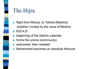 The Hijra
 flight from Mecca, to Yathrib (Medina)
-tradition: invited by the Jews of Medina
 622 A.D.
 beginning of the Islamic calendar
 forms the umma (community)
 welcomed, then resisted
 Mohammed becomes an absolute theocrat
 