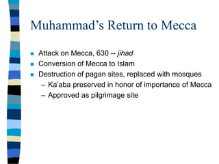 Muhammad’s Return to Mecca
 Attack on Mecca, 630 -- jihad
 Conversion of Mecca to Islam
 Destruction of pagan sites, replaced with mosques
– Ka’aba preserved in honor of importance of Mecca
– Approved as pilgrimage site
 