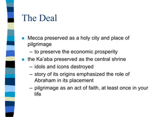 The Deal
 Mecca preserved as a holy city and place of
pilgrimage
– to preserve the economic prosperity
 the Ka’aba preserved as the central shrine
– idols and icons destroyed
– story of its origins emphasized the role of
Abraham in its placement
– pilgrimage as an act of faith, at least once in your
life
 