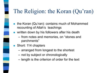 The Religion: the Koran (Qu’ran)
 the Koran (Qu’ran): contains much of Mohammed
recounting of Allah’s teachings
 written down by his followers after his death
– from notes and memories, on “stones and
parchments”
 Short: 114 chapters
– arranged from longest to the shortest
– not by subject or chronologically
– length is the criterion of order for the text
 