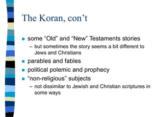 The Koran, con’t
 some “Old” and “New” Testaments stories
– but sometimes the story seems a bit different to
Jews and Christians
 parables and fables
 political polemic and prophecy
 “non-religious” subjects
– not dissimilar to Jewish and Christian scriptures in
some ways
 