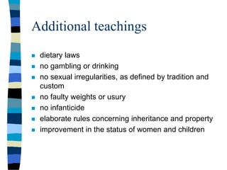 Additional teachings
 dietary laws
 no gambling or drinking
 no sexual irregularities, as defined by tradition and
custom
 no faulty weights or usury
 no infanticide
 elaborate rules concerning inheritance and property
 improvement in the status of women and children
 