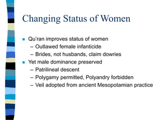 Changing Status of Women
 Qu’ran improves status of women
– Outlawed female infanticide
– Brides, not husbands, claim dowries
 Yet male dominance preserved
– Patrilineal descent
– Polygamy permitted, Polyandry forbidden
– Veil adopted from ancient Mesopotamian practice
 