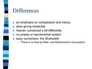 Differences
 an emphasis on compassion and mercy
 alms giving moderate
 heaven conceived a bit differently
 no priests or sacramental system
 easy conversion: the Shahadah
– ‘There is no God by Allah, and Mohammed is his prophet.’
 