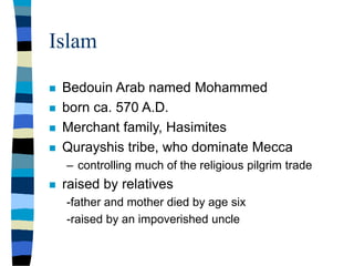 Islam
 Bedouin Arab named Mohammed
 born ca. 570 A.D.
 Merchant family, Hasimites
 Qurayshis tribe, who dominate Mecca
– controlling much of the religious pilgrim trade
 raised by relatives
-father and mother died by age six
-raised by an impoverished uncle
 