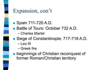 Expansion, con’t
 Spain 711-720 A.D.
 Battle of Tours: October 732 A.D.
– Charles Martel
 Siege of Constantinople: 717-718 A.D.
– Leo III
– Greek fire
 beginnings of Christian reconquest of
former Roman/Christian territory
 