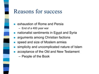 Reasons for success
 exhaustion of Rome and Persia
– End of a 400 year war
 nationalist sentiments in Egypt and Syria
 arguments among Christian factions
 speed and size of Moslem armies
 simplicity and uncomplicated nature of Islam
 acceptance of the Old and New Testament
– People of the Book
 