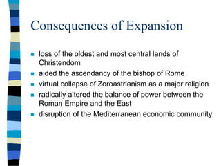 Consequences of Expansion
 loss of the oldest and most central lands of
Christendom
 aided the ascendancy of the bishop of Rome
 virtual collapse of Zoroastrianism as a major religion
 radically altered the balance of power between the
Roman Empire and the East
 disruption of the Mediterranean economic community
 