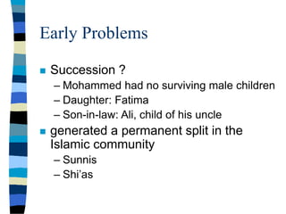 Early Problems
 Succession ?
– Mohammed had no surviving male children
– Daughter: Fatima
– Son-in-law: Ali, child of his uncle
 generated a permanent split in the
Islamic community
– Sunnis
– Shi’as
 