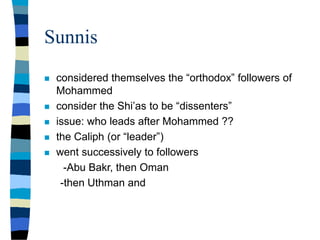 Sunnis
 considered themselves the “orthodox” followers of
Mohammed
 consider the Shi’as to be “dissenters”
 issue: who leads after Mohammed ??
 the Caliph (or “leader”)
 went successively to followers
-Abu Bakr, then Oman
-then Uthman and
 