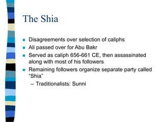 The Shia
 Disagreements over selection of caliphs
 Ali passed over for Abu Bakr
 Served as caliph 656-661 CE, then assassinated
along with most of his followers
 Remaining followers organize separate party called
“Shia”
– Traditionalists: Sunni
 