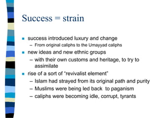 Success = strain
 success introduced luxury and change
– From original caliphs to the Umayyad caliphs
 new ideas and new ethnic groups
– with their own customs and heritage, to try to
assimilate
 rise of a sort of “revivalist element”
– Islam had strayed from its original path and purity
– Muslims were being led back to paganism
– caliphs were becoming idle, corrupt, tyrants
 