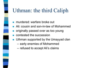 Uthman: the third Caliph
 murdered: warfare broke out
 Ali: cousin and son-in-law of Mohammed
 originally passed over as too young
 contested the succession
 Uthman supported by the Umayyad clan
– early enemies of Mohammed
– refused to accept Ali’s claims
 