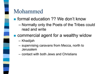 Mohammed
 formal education ?? We don’t know
– Normally only the Poets of the Tribes could
read and write
 commercial agent for a wealthy widow
– Khadijah
– supervising caravans from Mecca, north to
Jerusalem
– contact with both Jews and Christians
 