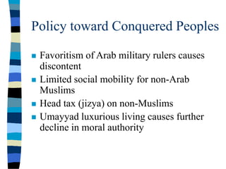 Policy toward Conquered Peoples
 Favoritism of Arab military rulers causes
discontent
 Limited social mobility for non-Arab
Muslims
 Head tax (jizya) on non-Muslims
 Umayyad luxurious living causes further
decline in moral authority
 