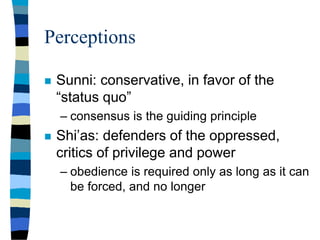 Perceptions
 Sunni: conservative, in favor of the
“status quo”
– consensus is the guiding principle
 Shi’as: defenders of the oppressed,
critics of privilege and power
– obedience is required only as long as it can
be forced, and no longer
 
