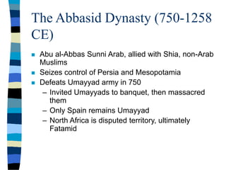 The Abbasid Dynasty (750-1258
CE)
 Abu al-Abbas Sunni Arab, allied with Shia, non-Arab
Muslims
 Seizes control of Persia and Mesopotamia
 Defeats Umayyad army in 750
– Invited Umayyads to banquet, then massacred
them
– Only Spain remains Umayyad
– North Africa is disputed territory, ultimately
Fatamid
 