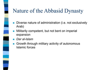 Nature of the Abbasid Dynasty
 Diverse nature of administration (i.e. not exclusively
Arab)
 Militarily competent, but not bent on imperial
expansion
 Dar al-Islam
 Growth through military activity of autonomous
Islamic forces
 