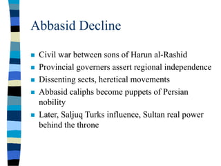 Abbasid Decline
 Civil war between sons of Harun al-Rashid
 Provincial governers assert regional independence
 Dissenting sects, heretical movements
 Abbasid caliphs become puppets of Persian
nobility
 Later, Saljuq Turks influence, Sultan real power
behind the throne
 