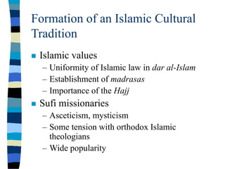 Formation of an Islamic Cultural
Tradition
 Islamic values
– Uniformity of Islamic law in dar al-Islam
– Establishment of madrasas
– Importance of the Hajj
 Sufi missionaries
– Asceticism, mysticism
– Some tension with orthodox Islamic
theologians
– Wide popularity
 