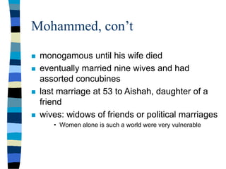 Mohammed, con’t
 monogamous until his wife died
 eventually married nine wives and had
assorted concubines
 last marriage at 53 to Aishah, daughter of a
friend
 wives: widows of friends or political marriages
• Women alone is such a world were very vulnerable
 