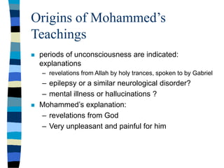 Origins of Mohammed’s
Teachings
 periods of unconsciousness are indicated:
explanations
– revelations from Allah by holy trances, spoken to by Gabriel
– epilepsy or a similar neurological disorder?
– mental illness or hallucinations ?
 Mohammed’s explanation:
– revelations from God
– Very unpleasant and painful for him
 
