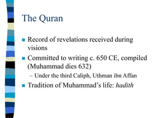 The Quran
 Record of revelations received during
visions
 Committed to writing c. 650 CE, compiled
(Muhammad dies 632)
– Under the third Caliph, Uthman ibn Affan
 Tradition of Muhammad’s life: hadith
 