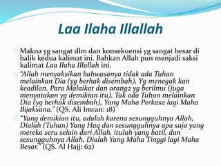 Laa Ilaha Illallah 
Makna yg sangat dlm dan konsekuensi yg sangat besar di 
balik kedua kalimat ini. Bahkan Allah pun menjadi saksi 
kalimat Laa Ilaha Illallah ini. 
“Allah menyaksikan bahwasanya tidak ada Tuhan 
melainkan Dia (yg berhak disembah), Yg menegak kan 
keadilan. Para Malaikat dan orang2 yg berilmu (juga 
menyatakan yg demikian itu). Tak ada Tuhan melainkan 
Dia (yg berhak disembah), Yang Maha Perkasa lagi Maha 
Bijaksana.” (QS. Ali Imran: 18) 
“Yang demikian itu, adalah karena sesungguhnya Allah, 
Dialah (Tuhan) Yang Haq dan sesungguhnya apa saja yang 
mereka seru selain dari Allah, itulah yang batil, dan 
sesungguhnya Allah, Dialah Yang Maha Tinggi lagi Maha 
Besar.” (QS. Al Hajj: 62) 
 