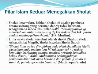 Pilar Islam Kedua: Menegakkan Sholat 
Sholat lima waktu. Bahkan sholat ini adalah pembeda 
antara seorang yang beriman dan yg tidak beriman, 
sebagaimana sabda Rasulullah SAW “Sesungguhnya yg 
memisahkan antara seseorang dg kesyirikan dan kekufuran 
adalah meninggalkan sholat.” (HR. Muslim). 
Lima waktu sholat tersebut adalah sholat Zhuhur, sholat 
Ashar, sholat Magrib, Sholat Isya dan Sholat Subuh 
“Sholat lima waktu diwajibkan pada Nabi shalallahu ‘alaihi 
wa sallam pada malam Isra Mi’raj sebanyak 50 waktu, 
kemudian berkurang sampai menjadi 5 waktu kemudian 
beliau diseru, “Wahai Muhammad sesungguhnya 
perkataan-Ku tidak akan berubah dan pahala 5 waktu ini 
sama dg pahala 50 waktu bagimu.” (Muttafaqun ‘alaihi) 
 