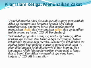 Pilar Islam Ketiga: Menunaikan Zakat 
“Padahal mereka tidak disuruh kecuali supaya menyembah 
Allah dg memurnikan ketaatan kepada-Nya dalam 
(menjalankan) agama yg lurus, dan supaya mereka 
mendirikan shalat dan menunaikan zakat. dan yg demikian 
itulah agama yg lurus.” (QS. Al Bayyinah: 5) 
“Sekali-kali janganlah orang2 yg bakhil dg harta yg Allah 
berikan kpd mereka dari karunia-Nya menyangka, bahwa 
kebakhilan itu baik bagi mereka. Sebenarnya kebakhilan itu 
adalah buruk bagi mereka. Harta yg mereka bakhilkan itu 
akan dikalungkan kelak di lehernya di hari kiamat. Dan 
kepunyaan Allah-lah segala warisan (yang ada) di langit 
dan di bumi. Dan Allah mengetahui apa yang kamu 
kerjakan.” (QS. Ali Imran: 180) 
 