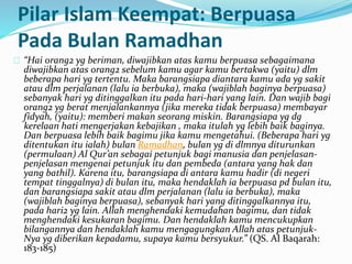 Pilar Islam Keempat: Berpuasa 
Pada Bulan Ramadhan 
“Hai orang2 yg beriman, diwajibkan atas kamu berpuasa sebagaimana 
diwajibkan atas orang2 sebelum kamu agar kamu bertakwa (yaitu) dlm 
beberapa hari yg tertentu. Maka barangsiapa diantara kamu ada yg sakit 
atau dlm perjalanan (lalu ia berbuka), maka (wajiblah baginya berpuasa) 
sebanyak hari yg ditinggalkan itu pada hari-hari yang lain. Dan wajib bagi 
orang2 yg berat menjalankannya (jika mereka tidak berpuasa) membayar 
fidyah, (yaitu): memberi makan seorang miskin. Barangsiapa yg dg 
kerelaan hati mengerjakan kebajikan , maka itulah yg lebih baik baginya. 
Dan berpuasa lebih baik bagimu jika kamu mengetahui. (Beberapa hari yg 
ditentukan itu ialah) bulan Ramadhan, bulan yg di dlmnya diturunkan 
(permulaan) Al Qur’an sebagai petunjuk bagi manusia dan penjelasan-penjelasan 
mengenai petunjuk itu dan pembeda (antara yang hak dan 
yang bathil). Karena itu, barangsiapa di antara kamu hadir (di negeri 
tempat tinggalnya) di bulan itu, maka hendaklah ia berpuasa pd bulan itu, 
dan barangsiapa sakit atau dlm perjalanan (lalu ia berbuka), maka 
(wajiblah baginya berpuasa), sebanyak hari yang ditinggalkannya itu, 
pada hari2 yg lain. Allah menghendaki kemudahan bagimu, dan tidak 
menghendaki kesukaran bagimu. Dan hendaklah kamu mencukupkan 
bilangannya dan hendaklah kamu mengagungkan Allah atas petunjuk- 
Nya yg diberikan kepadamu, supaya kamu bersyukur.” (QS. Al Baqarah: 
183-185) 
 