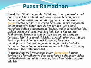 Puasa Ramadhan 
Rasulullah SAW bersabda, “Allah berfirman, seluruh amal 
anak cucu Adam adalah untuknya sendiri kecuali puasa. 
Puasa adalah untuk-Ku dan Aku yg akan membalasnya. 
Puasa adalah perisai. Jika kalian berpuasa, maka janganlah 
kalian berbicara kotor atau dg ber-teriak2. Jika ada yg 
menghina kalian atau memukul kalian, maka katakanlah “aku 
sedang berpuasa” sebanyak dua kali. Demi Zat yg jiwa 
Muhammad berada di tangan-Nya bau mulut orang yg 
berpuasa lebih harum di sisi Allah dibandingkan bau minyak 
kesturi pd hari kiamat nanti. Orang yg berpuasa 
mendapatkan dua kebahagiaan, bahagia ketika berbuka 
berpuasa dan bahagia dg sebab berpuasa ketika bertemu dg 
Rabbnya.” (Muttafaqun ‘Alaihi) 
“Barang siapa yg berpuasa pd bulan Ramadhan karena 
beriman dg kewajibannya dan mengharap pahala dari Allah 
maka akan diampuni dosa2nya yg telah lalu.” (Muttafaqun 
‘Alaihi) 
 