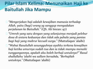 Pilar Islam Kelima: Menunaikan Haji ke 
Baitullah Jika Mampu 
“Mengerjakan haji adalah kewajiban manusia terhadap 
Allah, yaitu (bagi) orang yg sanggup mengadakan 
perjalanan ke Baitullah.” (QS. Ali Imran: 97) 
“Umroh yang satu dengan yang selanjutnya menjadi pelebur 
dosa di antara keduanya dan tidak ada pahala yang pantas 
bagi haji yang mabrur kecuali surga.” (Muttafaqun ‘alaihi) 
“Wahai Rasulullah sesungguhnya ayahku terkena kewajiban 
haji ketika umurnya sudah tua dan ia tidak mampu menaiki 
tunggangannya, apakah aku boleh berhaji untuknya?” Rasul 
shallallahu ‘alaihi wa sallam bersabda, “Berhajilah 
untuknya.” (Muttafaqun ‘alaihi) 
 