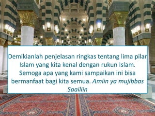 Demikianlah penjelasan ringkas tentang lima pilar 
Islam yang kita kenal dengan rukun Islam. 
Semoga apa yang kami sampaikan ini bisa 
bermanfaat bagi kita semua. Amiin ya mujibbas 
Saailiin 
