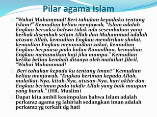 Pilar agama Islam 
“Wahai Muhammad! Beri tahukan kepadaku tentang 
Islam?” Kemudian beliau menjawab, “Islam adalah 
Engkau bersaksi bahwa tidak ada sesembahan yang 
berhak disembah selain Allah dan Muhammad adalah 
utusan Allah, kemudian Engkau mendirikan sholat, 
kemudian Engkau menunaikan zakat, kemudian 
Engkau berpuasa pada bulan Ramadhon, kemudian 
Engkau menunaikan haji jika mampu.” Kemudian 
ketika beliau kembali ditanya oleh malaikat Jibril, 
“Wahai Muhammad! 
Beri tahukan kepada ku tentang Iman?” Kemudian 
beliau menjawab, “Engkau beriman kepada Allah, 
malaikat-Nya, kitab-Nya, utusan-Nya, hari akhir dan 
Engkau beriman pada takdir Allah yang baik maupun 
yang buruk.” (HR. Muslim) 
Dapat kita ambil kesimpulan bahwa Islam adalah 
perkara2 agama yg lahiriah sedangkan iman adalah 
perkara2 yg terkait dg hati 
 