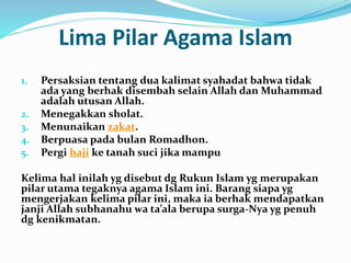 Lima Pilar Agama Islam 
1. Persaksian tentang dua kalimat syahadat bahwa tidak 
ada yang berhak disembah selain Allah dan Muhammad 
adalah utusan Allah. 
2. Menegakkan sholat. 
3. Menunaikan zakat. 
4. Berpuasa pada bulan Romadhon. 
5. Pergi haji ke tanah suci jika mampu 
Kelima hal inilah yg disebut dg Rukun Islam yg merupakan 
pilar utama tegaknya agama Islam ini. Barang siapa yg 
mengerjakan kelima pilar ini, maka ia berhak mendapatkan 
janji Allah subhanahu wa ta’ala berupa surga-Nya yg penuh 
dg kenikmatan. 
 